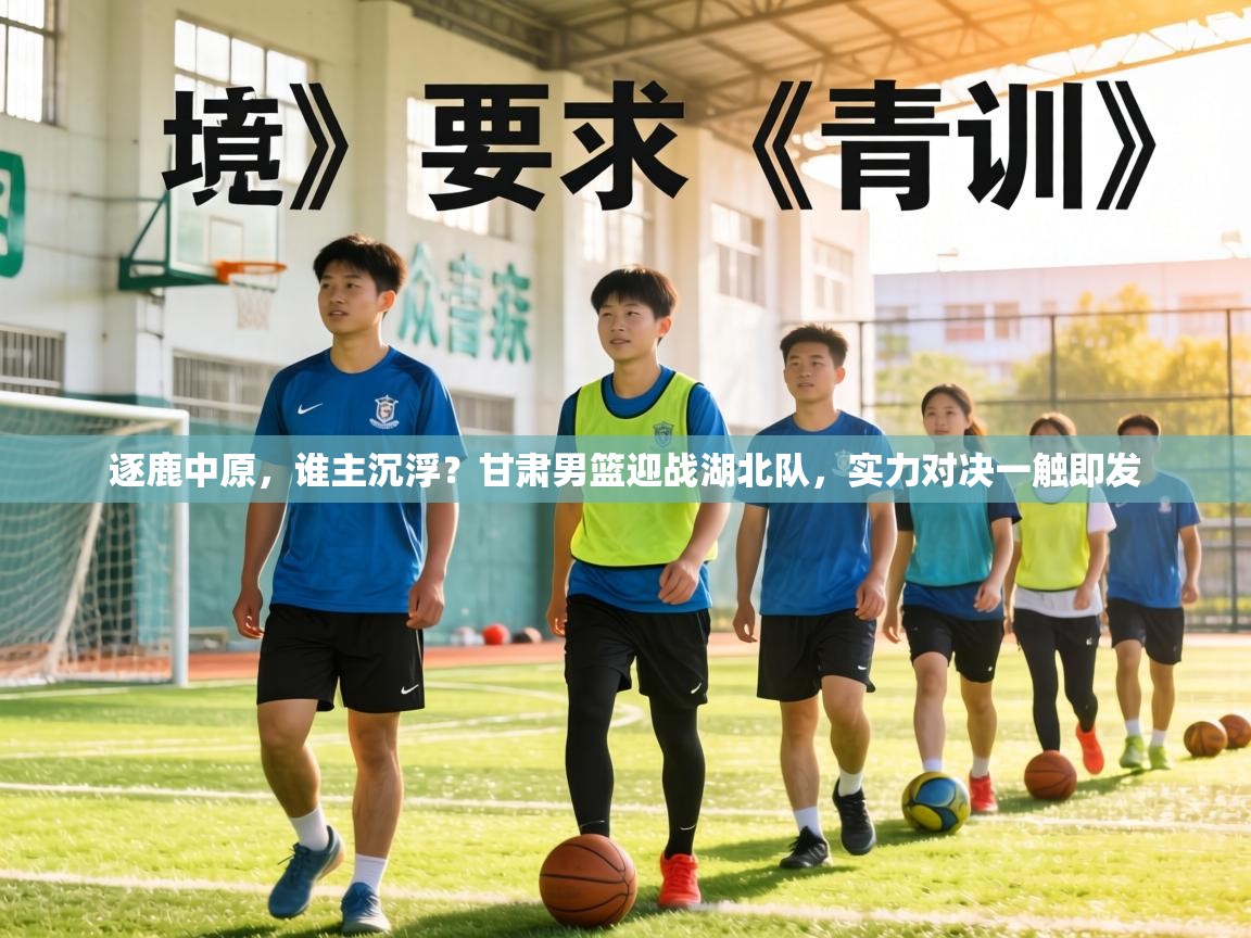 逐鹿中原，谁主沉浮？甘肃男篮迎战湖北队，实力对决一触即发